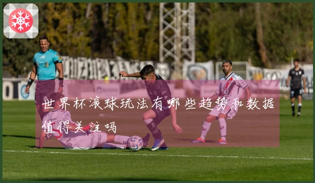 世界杯滚球玩法有哪些趋势和数据值得关注吗